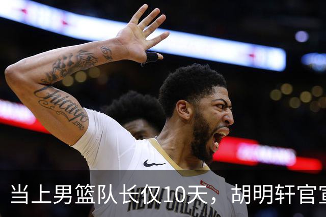 当上男篮队长仅10天，胡明轩官宣好消息，这一次让全世界刮目相看